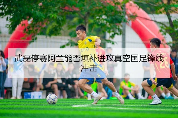 武磊停赛阿兰能否填补进攻真空国足锋线冲击