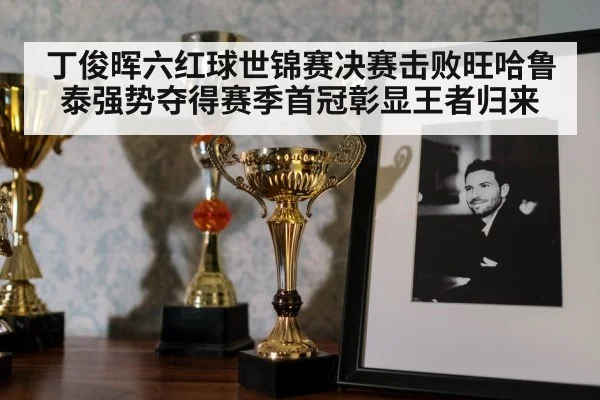 丁俊晖六红球世锦赛决赛击败旺哈鲁泰强势夺得赛季首冠彰显王者归来